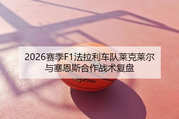 2026赛季F1法拉利车队莱克莱尔与塞恩斯合作战术复盘